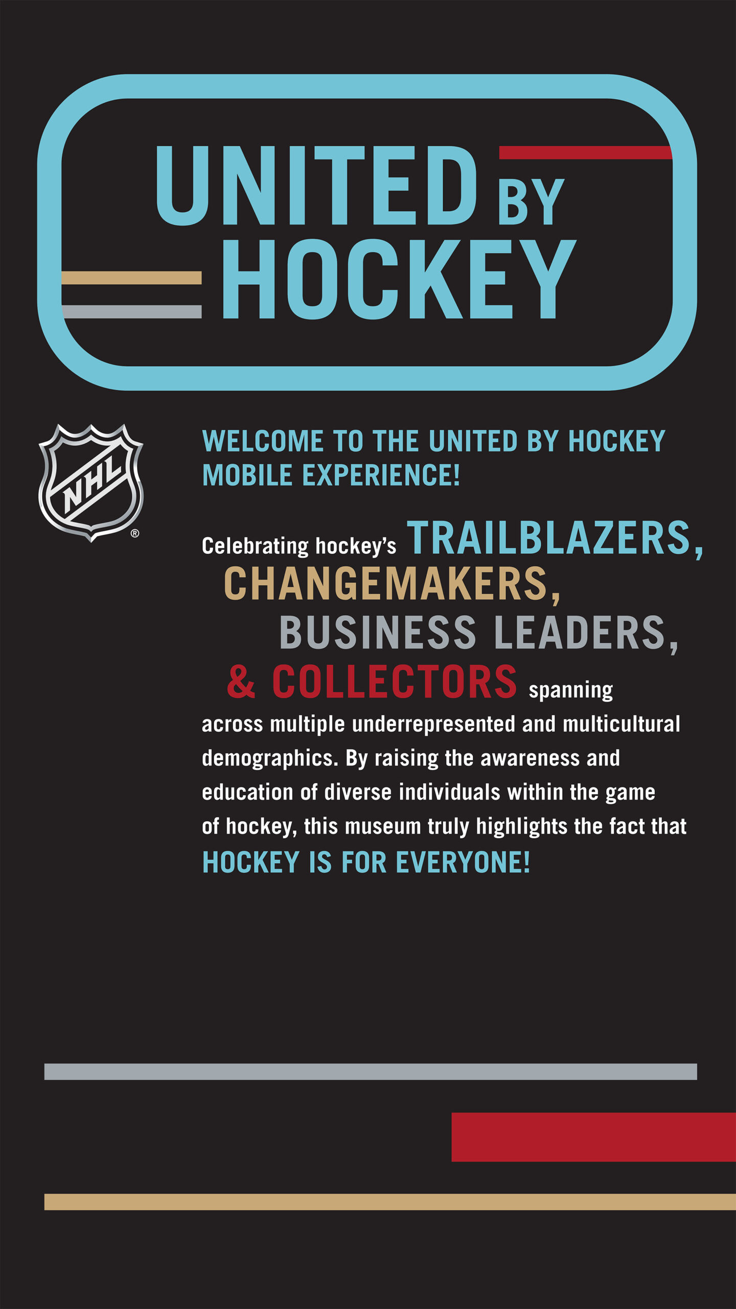 WELCOME TO THE UNITED BY HOCKEY MOBILE EXPERIENCE! Celebrating hockey's TRAILBLAZERS CHANGEMAKERS BUSINESS LEADERS, & COLLECTORS spanning across multiple underrepresented and multicultural demographics. By raising the awareness and education of diverse individuals within the game of hockey, this museum truly highlights the fact that HOCKEY IS FOR EVERYONE!